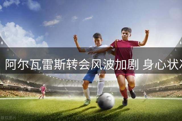 阿尔瓦雷斯转会风波加剧 身心状况恶化引担忧